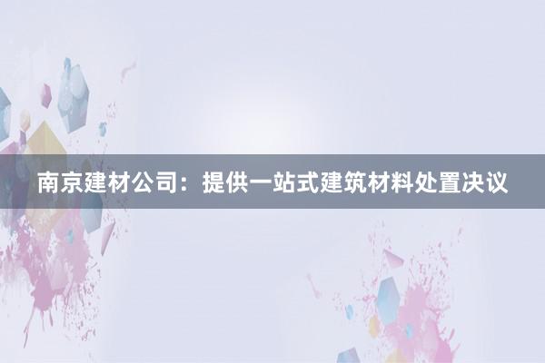 南京建材公司：提供一站式建筑材料处置决议